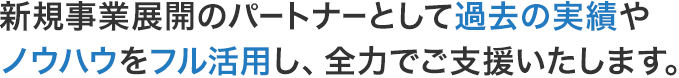 新規事業展開のパートナーとして過去の実績やノウハウをフル活用し、全力でご支援いたします。